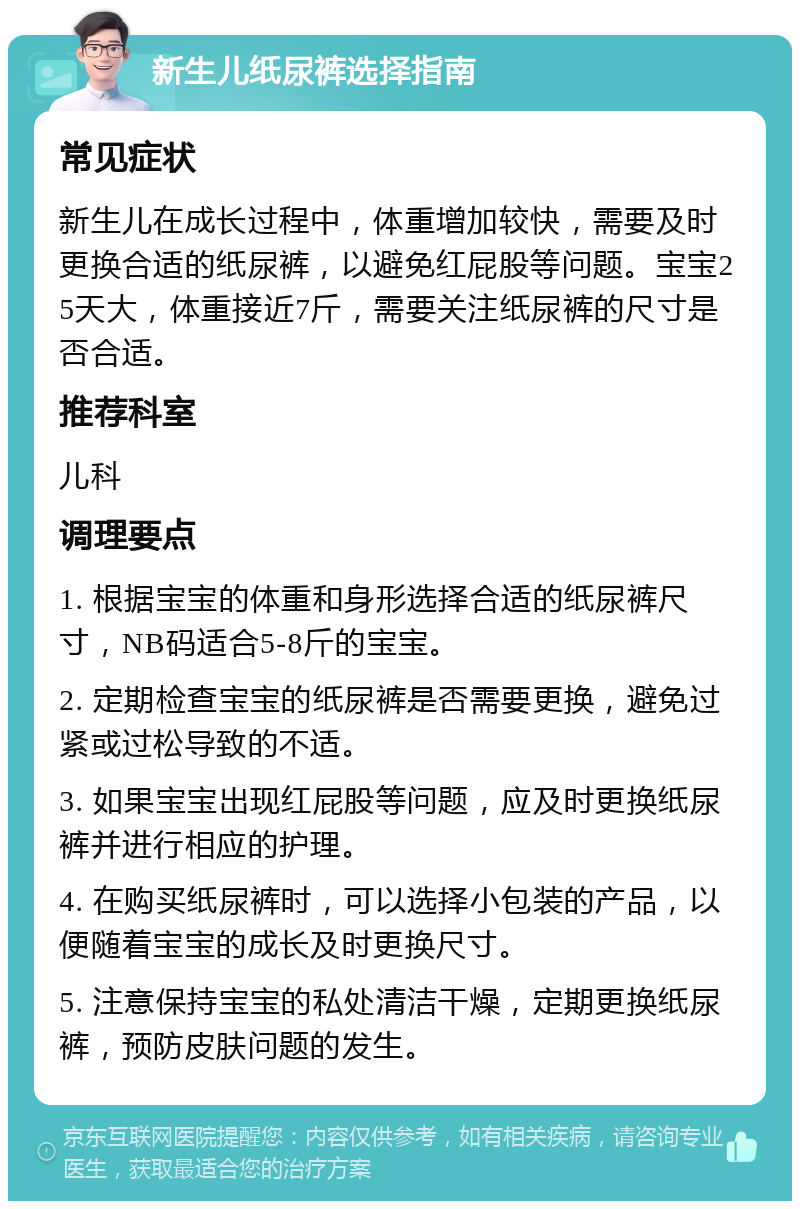 新生儿纸尿裤选择指南 常见症状 新生儿在成长过程中，体重增加较快，需要及时更换合适的纸尿裤，以避免红屁股等问题。宝宝25天大，体重接近7斤，需要关注纸尿裤的尺寸是否合适。 推荐科室 儿科 调理要点 1. 根据宝宝的体重和身形选择合适的纸尿裤尺寸，NB码适合5-8斤的宝宝。 2. 定期检查宝宝的纸尿裤是否需要更换，避免过紧或过松导致的不适。 3. 如果宝宝出现红屁股等问题，应及时更换纸尿裤并进行相应的护理。 4. 在购买纸尿裤时，可以选择小包装的产品，以便随着宝宝的成长及时更换尺寸。 5. 注意保持宝宝的私处清洁干燥，定期更换纸尿裤，预防皮肤问题的发生。