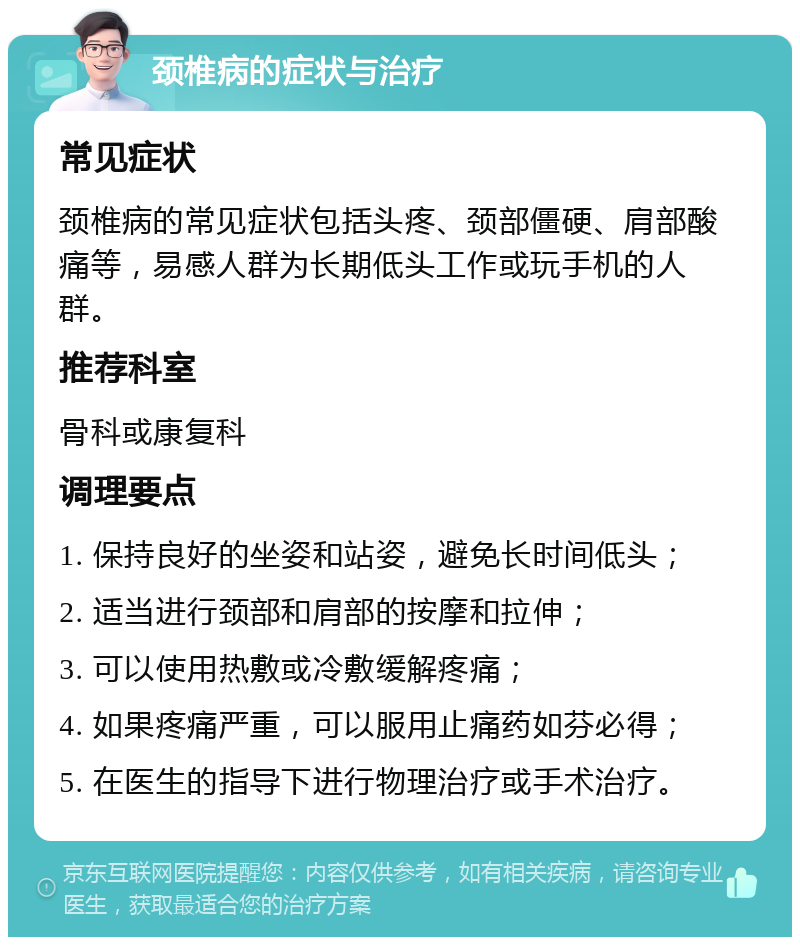 颈椎病的症状与治疗 常见症状 颈椎病的常见症状包括头疼、颈部僵硬、肩部酸痛等，易感人群为长期低头工作或玩手机的人群。 推荐科室 骨科或康复科 调理要点 1. 保持良好的坐姿和站姿，避免长时间低头； 2. 适当进行颈部和肩部的按摩和拉伸； 3. 可以使用热敷或冷敷缓解疼痛； 4. 如果疼痛严重，可以服用止痛药如芬必得； 5. 在医生的指导下进行物理治疗或手术治疗。