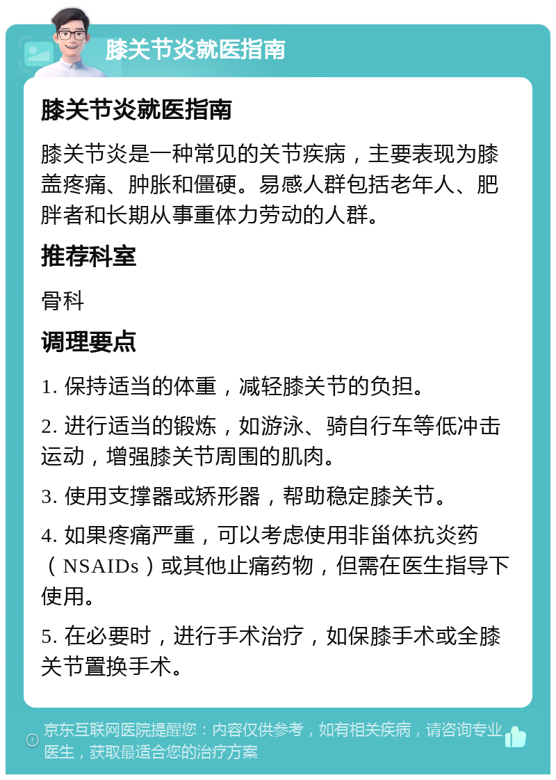 膝关节炎就医指南 膝关节炎就医指南 膝关节炎是一种常见的关节疾病，主要表现为膝盖疼痛、肿胀和僵硬。易感人群包括老年人、肥胖者和长期从事重体力劳动的人群。 推荐科室 骨科 调理要点 1. 保持适当的体重，减轻膝关节的负担。 2. 进行适当的锻炼，如游泳、骑自行车等低冲击运动，增强膝关节周围的肌肉。 3. 使用支撑器或矫形器，帮助稳定膝关节。 4. 如果疼痛严重，可以考虑使用非甾体抗炎药（NSAIDs）或其他止痛药物，但需在医生指导下使用。 5. 在必要时，进行手术治疗，如保膝手术或全膝关节置换手术。