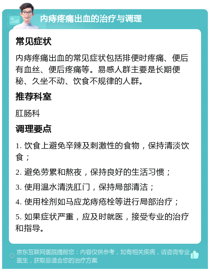 内痔疼痛出血的治疗与调理 常见症状 内痔疼痛出血的常见症状包括排便时疼痛、便后有血丝、便后疼痛等。易感人群主要是长期便秘、久坐不动、饮食不规律的人群。 推荐科室 肛肠科 调理要点 1. 饮食上避免辛辣及刺激性的食物，保持清淡饮食； 2. 避免劳累和熬夜，保持良好的生活习惯； 3. 使用温水清洗肛门，保持局部清洁； 4. 使用栓剂如马应龙痔疮栓等进行局部治疗； 5. 如果症状严重，应及时就医，接受专业的治疗和指导。