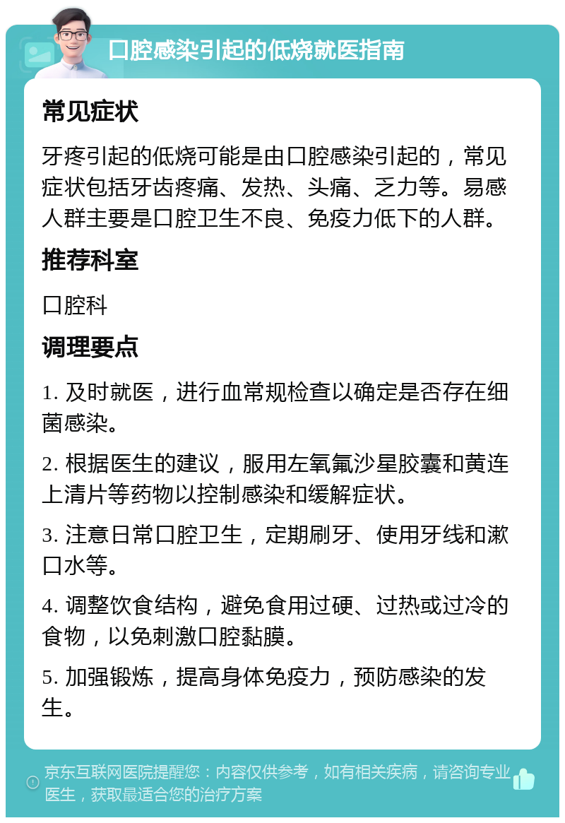 口腔感染引起的低烧就医指南 常见症状 牙疼引起的低烧可能是由口腔感染引起的，常见症状包括牙齿疼痛、发热、头痛、乏力等。易感人群主要是口腔卫生不良、免疫力低下的人群。 推荐科室 口腔科 调理要点 1. 及时就医，进行血常规检查以确定是否存在细菌感染。 2. 根据医生的建议，服用左氧氟沙星胶囊和黄连上清片等药物以控制感染和缓解症状。 3. 注意日常口腔卫生，定期刷牙、使用牙线和漱口水等。 4. 调整饮食结构，避免食用过硬、过热或过冷的食物，以免刺激口腔黏膜。 5. 加强锻炼，提高身体免疫力，预防感染的发生。