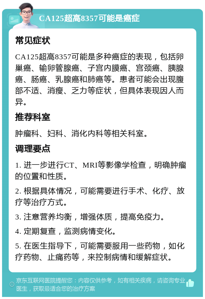 CA125超高8357可能是癌症 常见症状 CA125超高8357可能是多种癌症的表现，包括卵巢癌、输卵管腺癌、子宫内膜癌、宫颈癌、胰腺癌、肠癌、乳腺癌和肺癌等。患者可能会出现腹部不适、消瘦、乏力等症状，但具体表现因人而异。 推荐科室 肿瘤科、妇科、消化内科等相关科室。 调理要点 1. 进一步进行CT、MRI等影像学检查，明确肿瘤的位置和性质。 2. 根据具体情况，可能需要进行手术、化疗、放疗等治疗方式。 3. 注意营养均衡，增强体质，提高免疫力。 4. 定期复查，监测病情变化。 5. 在医生指导下，可能需要服用一些药物，如化疗药物、止痛药等，来控制病情和缓解症状。