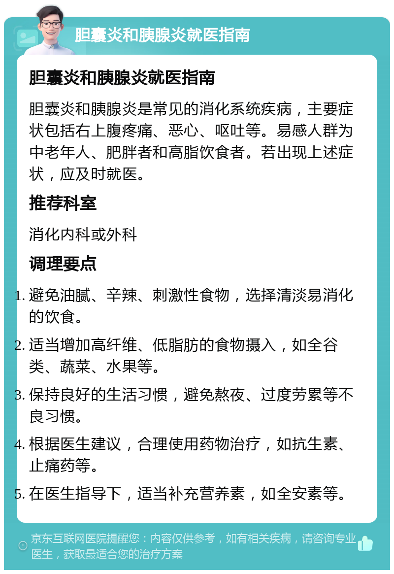 胆囊炎和胰腺炎就医指南 胆囊炎和胰腺炎就医指南 胆囊炎和胰腺炎是常见的消化系统疾病，主要症状包括右上腹疼痛、恶心、呕吐等。易感人群为中老年人、肥胖者和高脂饮食者。若出现上述症状，应及时就医。 推荐科室 消化内科或外科 调理要点 避免油腻、辛辣、刺激性食物，选择清淡易消化的饮食。 适当增加高纤维、低脂肪的食物摄入，如全谷类、蔬菜、水果等。 保持良好的生活习惯，避免熬夜、过度劳累等不良习惯。 根据医生建议，合理使用药物治疗，如抗生素、止痛药等。 在医生指导下，适当补充营养素，如全安素等。