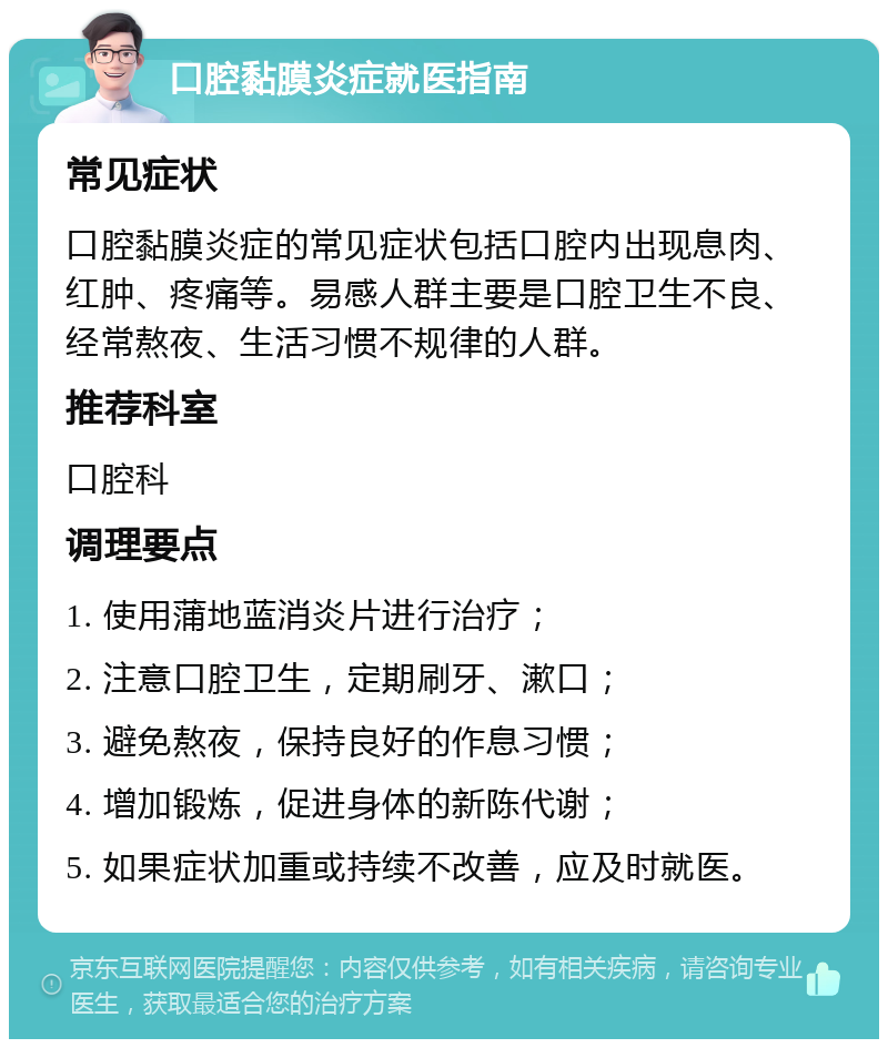 口腔黏膜炎症就医指南 常见症状 口腔黏膜炎症的常见症状包括口腔内出现息肉、红肿、疼痛等。易感人群主要是口腔卫生不良、经常熬夜、生活习惯不规律的人群。 推荐科室 口腔科 调理要点 1. 使用蒲地蓝消炎片进行治疗； 2. 注意口腔卫生，定期刷牙、漱口； 3. 避免熬夜，保持良好的作息习惯； 4. 增加锻炼，促进身体的新陈代谢； 5. 如果症状加重或持续不改善，应及时就医。