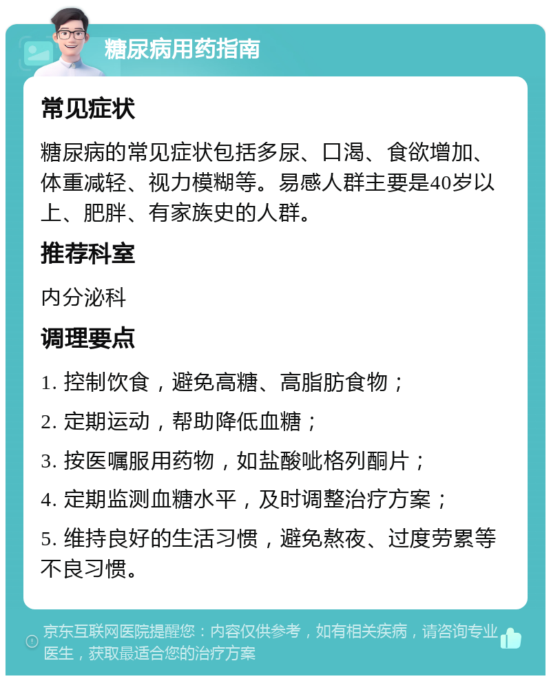 糖尿病用药指南 常见症状 糖尿病的常见症状包括多尿、口渴、食欲增加、体重减轻、视力模糊等。易感人群主要是40岁以上、肥胖、有家族史的人群。 推荐科室 内分泌科 调理要点 1. 控制饮食，避免高糖、高脂肪食物； 2. 定期运动，帮助降低血糖； 3. 按医嘱服用药物，如盐酸呲格列酮片； 4. 定期监测血糖水平，及时调整治疗方案； 5. 维持良好的生活习惯，避免熬夜、过度劳累等不良习惯。