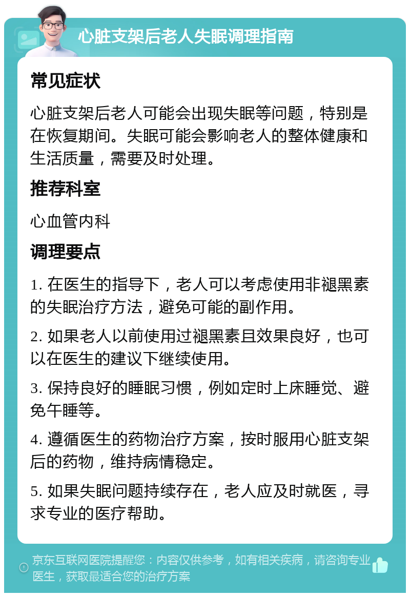 心脏支架后老人失眠调理指南 常见症状 心脏支架后老人可能会出现失眠等问题，特别是在恢复期间。失眠可能会影响老人的整体健康和生活质量，需要及时处理。 推荐科室 心血管内科 调理要点 1. 在医生的指导下，老人可以考虑使用非褪黑素的失眠治疗方法，避免可能的副作用。 2. 如果老人以前使用过褪黑素且效果良好，也可以在医生的建议下继续使用。 3. 保持良好的睡眠习惯，例如定时上床睡觉、避免午睡等。 4. 遵循医生的药物治疗方案，按时服用心脏支架后的药物，维持病情稳定。 5. 如果失眠问题持续存在，老人应及时就医，寻求专业的医疗帮助。