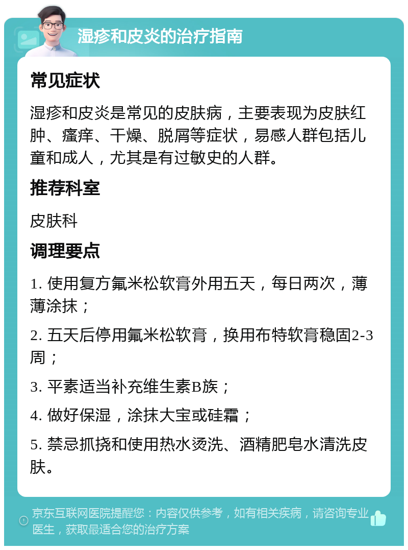 湿疹和皮炎的治疗指南 常见症状 湿疹和皮炎是常见的皮肤病，主要表现为皮肤红肿、瘙痒、干燥、脱屑等症状，易感人群包括儿童和成人，尤其是有过敏史的人群。 推荐科室 皮肤科 调理要点 1. 使用复方氟米松软膏外用五天，每日两次，薄薄涂抹； 2. 五天后停用氟米松软膏，换用布特软膏稳固2-3周； 3. 平素适当补充维生素B族； 4. 做好保湿，涂抹大宝或硅霜； 5. 禁忌抓挠和使用热水烫洗、酒精肥皂水清洗皮肤。