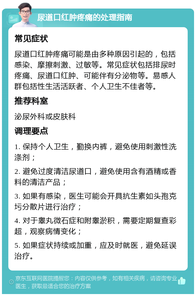 尿道口红肿疼痛的处理指南 常见症状 尿道口红肿疼痛可能是由多种原因引起的，包括感染、摩擦刺激、过敏等。常见症状包括排尿时疼痛、尿道口红肿、可能伴有分泌物等。易感人群包括性生活活跃者、个人卫生不佳者等。 推荐科室 泌尿外科或皮肤科 调理要点 1. 保持个人卫生，勤换内裤，避免使用刺激性洗涤剂； 2. 避免过度清洁尿道口，避免使用含有酒精或香料的清洁产品； 3. 如果有感染，医生可能会开具抗生素如头孢克圬分散片进行治疗； 4. 对于睾丸微石症和附睾淤积，需要定期复查彩超，观察病情变化； 5. 如果症状持续或加重，应及时就医，避免延误治疗。