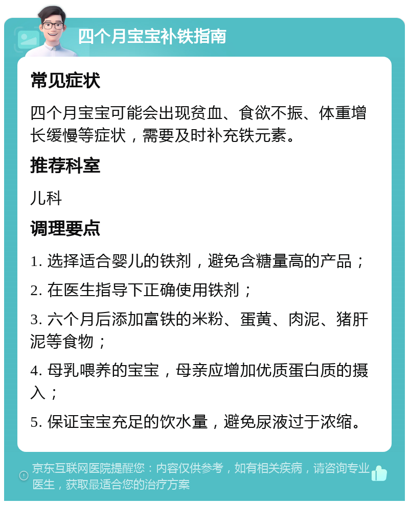 四个月宝宝补铁指南 常见症状 四个月宝宝可能会出现贫血、食欲不振、体重增长缓慢等症状，需要及时补充铁元素。 推荐科室 儿科 调理要点 1. 选择适合婴儿的铁剂，避免含糖量高的产品； 2. 在医生指导下正确使用铁剂； 3. 六个月后添加富铁的米粉、蛋黄、肉泥、猪肝泥等食物； 4. 母乳喂养的宝宝，母亲应增加优质蛋白质的摄入； 5. 保证宝宝充足的饮水量，避免尿液过于浓缩。