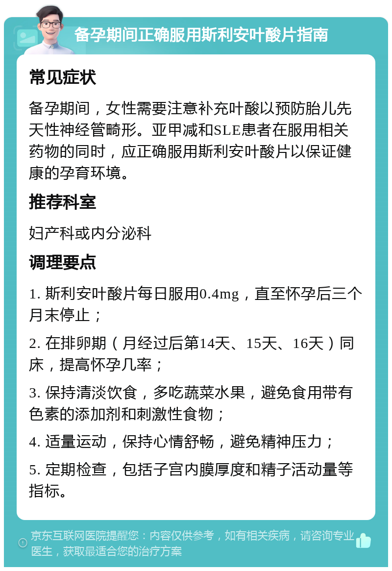 备孕期间正确服用斯利安叶酸片指南 常见症状 备孕期间，女性需要注意补充叶酸以预防胎儿先天性神经管畸形。亚甲减和SLE患者在服用相关药物的同时，应正确服用斯利安叶酸片以保证健康的孕育环境。 推荐科室 妇产科或内分泌科 调理要点 1. 斯利安叶酸片每日服用0.4mg，直至怀孕后三个月末停止； 2. 在排卵期（月经过后第14天、15天、16天）同床，提高怀孕几率； 3. 保持清淡饮食，多吃蔬菜水果，避免食用带有色素的添加剂和刺激性食物； 4. 适量运动，保持心情舒畅，避免精神压力； 5. 定期检查，包括子宫内膜厚度和精子活动量等指标。