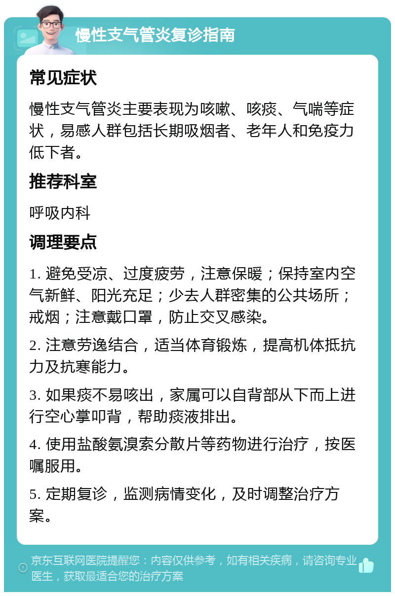 慢性支气管炎复诊指南 常见症状 慢性支气管炎主要表现为咳嗽、咳痰、气喘等症状，易感人群包括长期吸烟者、老年人和免疫力低下者。 推荐科室 呼吸内科 调理要点 1. 避免受凉、过度疲劳，注意保暖；保持室内空气新鲜、阳光充足；少去人群密集的公共场所；戒烟；注意戴口罩，防止交叉感染。 2. 注意劳逸结合，适当体育锻炼，提高机体抵抗力及抗寒能力。 3. 如果痰不易咳出，家属可以自背部从下而上进行空心掌叩背，帮助痰液排出。 4. 使用盐酸氨溴索分散片等药物进行治疗，按医嘱服用。 5. 定期复诊，监测病情变化，及时调整治疗方案。