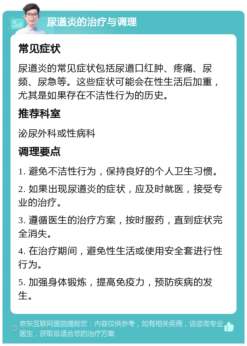 尿道炎的治疗与调理 常见症状 尿道炎的常见症状包括尿道口红肿、疼痛、尿频、尿急等。这些症状可能会在性生活后加重，尤其是如果存在不洁性行为的历史。 推荐科室 泌尿外科或性病科 调理要点 1. 避免不洁性行为，保持良好的个人卫生习惯。 2. 如果出现尿道炎的症状，应及时就医，接受专业的治疗。 3. 遵循医生的治疗方案，按时服药，直到症状完全消失。 4. 在治疗期间，避免性生活或使用安全套进行性行为。 5. 加强身体锻炼，提高免疫力，预防疾病的发生。