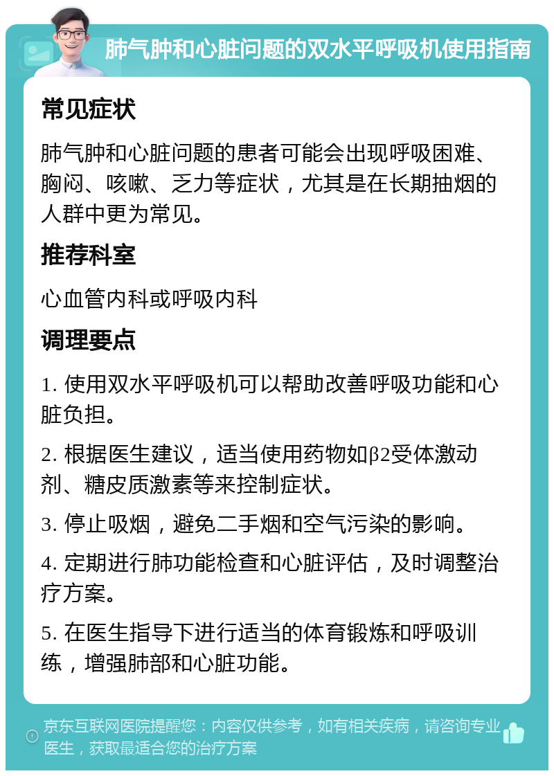 肺气肿和心脏问题的双水平呼吸机使用指南 常见症状 肺气肿和心脏问题的患者可能会出现呼吸困难、胸闷、咳嗽、乏力等症状，尤其是在长期抽烟的人群中更为常见。 推荐科室 心血管内科或呼吸内科 调理要点 1. 使用双水平呼吸机可以帮助改善呼吸功能和心脏负担。 2. 根据医生建议，适当使用药物如β2受体激动剂、糖皮质激素等来控制症状。 3. 停止吸烟，避免二手烟和空气污染的影响。 4. 定期进行肺功能检查和心脏评估，及时调整治疗方案。 5. 在医生指导下进行适当的体育锻炼和呼吸训练，增强肺部和心脏功能。