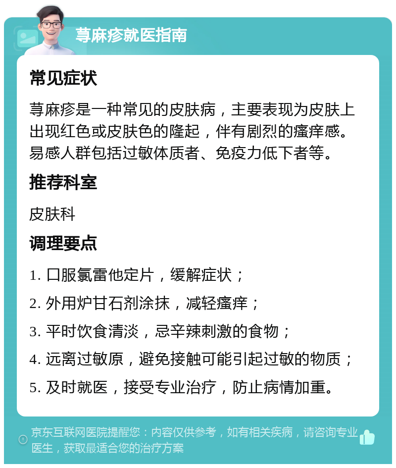 荨麻疹就医指南 常见症状 荨麻疹是一种常见的皮肤病，主要表现为皮肤上出现红色或皮肤色的隆起，伴有剧烈的瘙痒感。易感人群包括过敏体质者、免疫力低下者等。 推荐科室 皮肤科 调理要点 1. 口服氯雷他定片，缓解症状； 2. 外用炉甘石剂涂抹，减轻瘙痒； 3. 平时饮食清淡，忌辛辣刺激的食物； 4. 远离过敏原，避免接触可能引起过敏的物质； 5. 及时就医，接受专业治疗，防止病情加重。