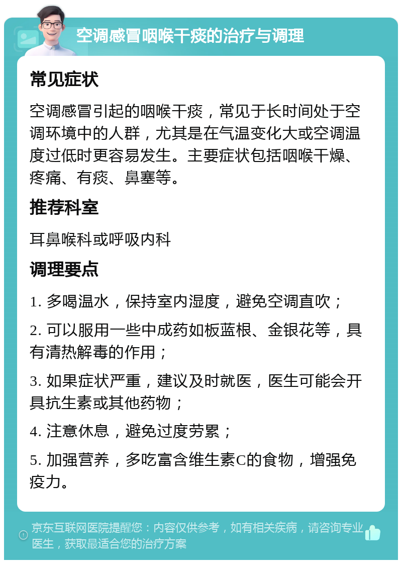 空调感冒咽喉干痰的治疗与调理 常见症状 空调感冒引起的咽喉干痰，常见于长时间处于空调环境中的人群，尤其是在气温变化大或空调温度过低时更容易发生。主要症状包括咽喉干燥、疼痛、有痰、鼻塞等。 推荐科室 耳鼻喉科或呼吸内科 调理要点 1. 多喝温水，保持室内湿度，避免空调直吹； 2. 可以服用一些中成药如板蓝根、金银花等，具有清热解毒的作用； 3. 如果症状严重，建议及时就医，医生可能会开具抗生素或其他药物； 4. 注意休息，避免过度劳累； 5. 加强营养，多吃富含维生素C的食物，增强免疫力。