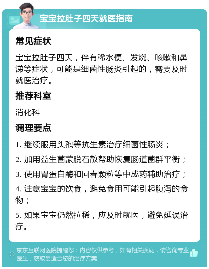 宝宝拉肚子四天就医指南 常见症状 宝宝拉肚子四天，伴有稀水便、发烧、咳嗽和鼻涕等症状，可能是细菌性肠炎引起的，需要及时就医治疗。 推荐科室 消化科 调理要点 1. 继续服用头孢等抗生素治疗细菌性肠炎； 2. 加用益生菌蒙脱石散帮助恢复肠道菌群平衡； 3. 使用胃蛋白酶和回春颗粒等中成药辅助治疗； 4. 注意宝宝的饮食，避免食用可能引起腹泻的食物； 5. 如果宝宝仍然拉稀，应及时就医，避免延误治疗。