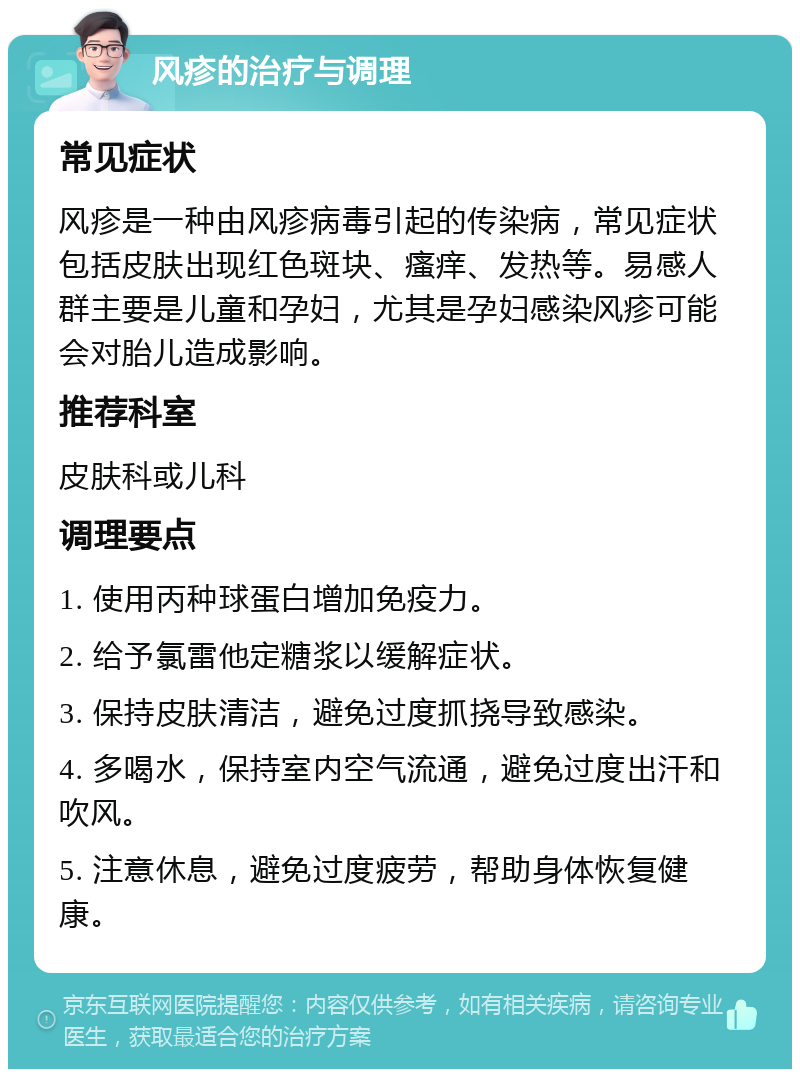 风疹的治疗与调理 常见症状 风疹是一种由风疹病毒引起的传染病，常见症状包括皮肤出现红色斑块、瘙痒、发热等。易感人群主要是儿童和孕妇，尤其是孕妇感染风疹可能会对胎儿造成影响。 推荐科室 皮肤科或儿科 调理要点 1. 使用丙种球蛋白增加免疫力。 2. 给予氯雷他定糖浆以缓解症状。 3. 保持皮肤清洁，避免过度抓挠导致感染。 4. 多喝水，保持室内空气流通，避免过度出汗和吹风。 5. 注意休息，避免过度疲劳，帮助身体恢复健康。