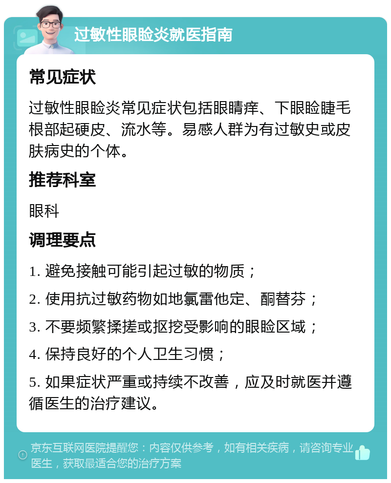 过敏性眼睑炎就医指南 常见症状 过敏性眼睑炎常见症状包括眼睛痒、下眼睑睫毛根部起硬皮、流水等。易感人群为有过敏史或皮肤病史的个体。 推荐科室 眼科 调理要点 1. 避免接触可能引起过敏的物质； 2. 使用抗过敏药物如地氯雷他定、酮替芬； 3. 不要频繁揉搓或抠挖受影响的眼睑区域； 4. 保持良好的个人卫生习惯； 5. 如果症状严重或持续不改善，应及时就医并遵循医生的治疗建议。