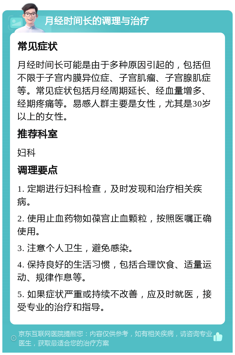 月经时间长的调理与治疗 常见症状 月经时间长可能是由于多种原因引起的，包括但不限于子宫内膜异位症、子宫肌瘤、子宫腺肌症等。常见症状包括月经周期延长、经血量增多、经期疼痛等。易感人群主要是女性，尤其是30岁以上的女性。 推荐科室 妇科 调理要点 1. 定期进行妇科检查，及时发现和治疗相关疾病。 2. 使用止血药物如葆宫止血颗粒，按照医嘱正确使用。 3. 注意个人卫生，避免感染。 4. 保持良好的生活习惯，包括合理饮食、适量运动、规律作息等。 5. 如果症状严重或持续不改善，应及时就医，接受专业的治疗和指导。