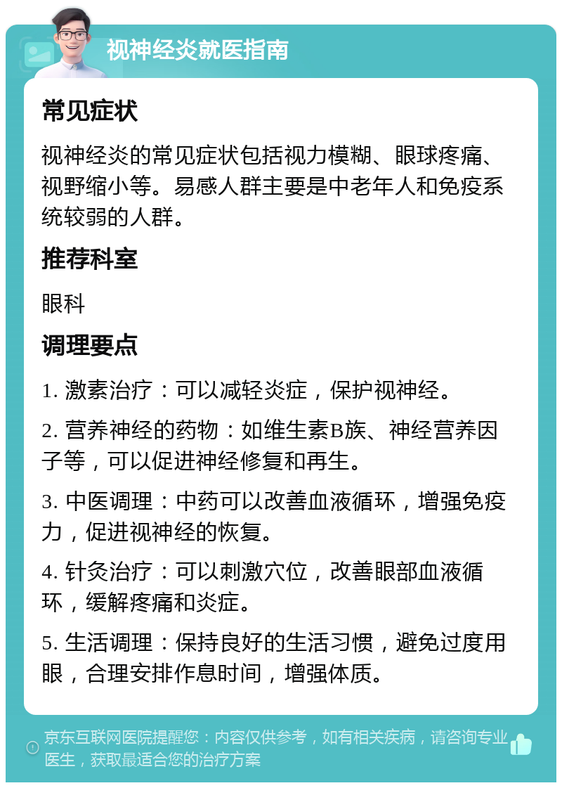 视神经炎就医指南 常见症状 视神经炎的常见症状包括视力模糊、眼球疼痛、视野缩小等。易感人群主要是中老年人和免疫系统较弱的人群。 推荐科室 眼科 调理要点 1. 激素治疗：可以减轻炎症，保护视神经。 2. 营养神经的药物：如维生素B族、神经营养因子等，可以促进神经修复和再生。 3. 中医调理：中药可以改善血液循环，增强免疫力，促进视神经的恢复。 4. 针灸治疗：可以刺激穴位，改善眼部血液循环，缓解疼痛和炎症。 5. 生活调理：保持良好的生活习惯，避免过度用眼，合理安排作息时间，增强体质。