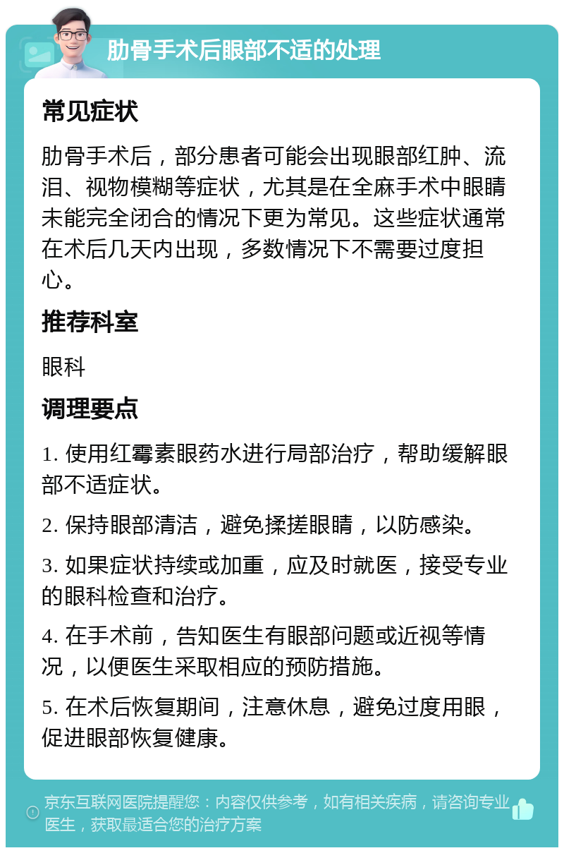 肋骨手术后眼部不适的处理 常见症状 肋骨手术后，部分患者可能会出现眼部红肿、流泪、视物模糊等症状，尤其是在全麻手术中眼睛未能完全闭合的情况下更为常见。这些症状通常在术后几天内出现，多数情况下不需要过度担心。 推荐科室 眼科 调理要点 1. 使用红霉素眼药水进行局部治疗，帮助缓解眼部不适症状。 2. 保持眼部清洁，避免揉搓眼睛，以防感染。 3. 如果症状持续或加重，应及时就医，接受专业的眼科检查和治疗。 4. 在手术前，告知医生有眼部问题或近视等情况，以便医生采取相应的预防措施。 5. 在术后恢复期间，注意休息，避免过度用眼，促进眼部恢复健康。