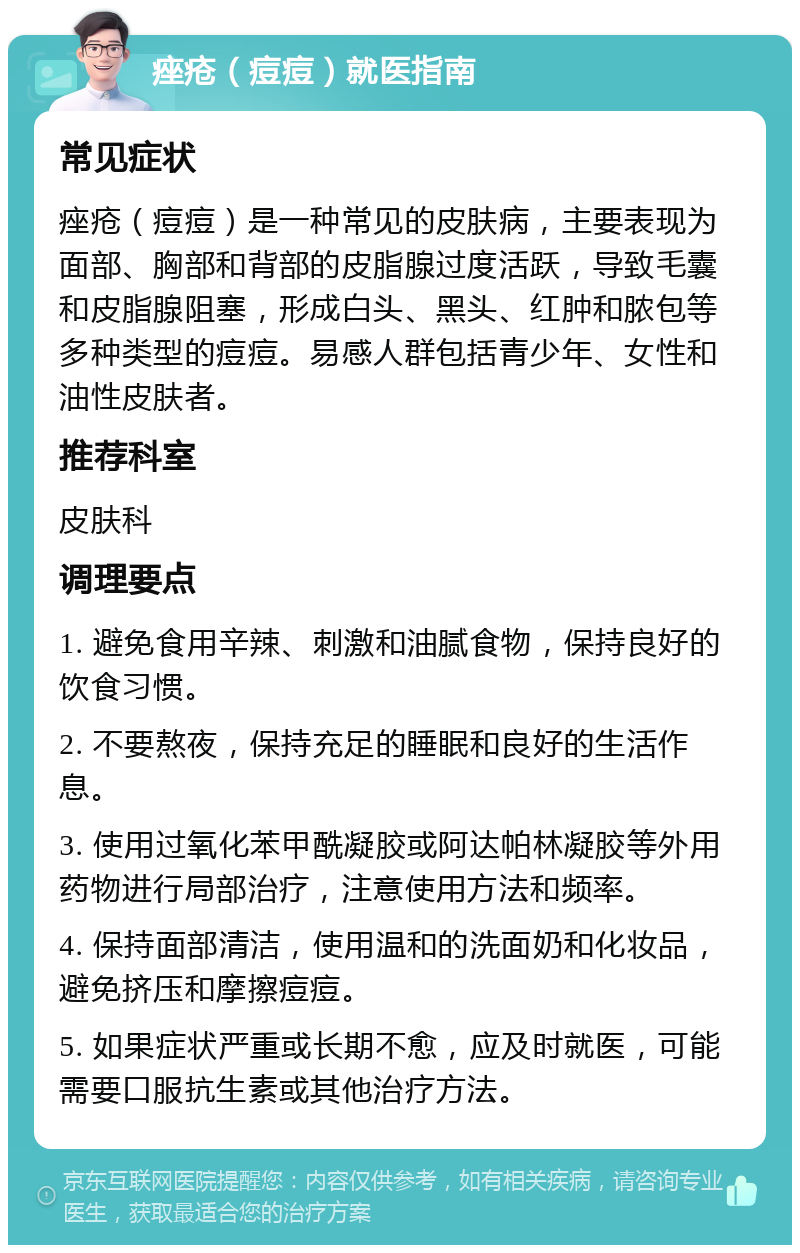 痤疮（痘痘）就医指南 常见症状 痤疮（痘痘）是一种常见的皮肤病，主要表现为面部、胸部和背部的皮脂腺过度活跃，导致毛囊和皮脂腺阻塞，形成白头、黑头、红肿和脓包等多种类型的痘痘。易感人群包括青少年、女性和油性皮肤者。 推荐科室 皮肤科 调理要点 1. 避免食用辛辣、刺激和油腻食物，保持良好的饮食习惯。 2. 不要熬夜，保持充足的睡眠和良好的生活作息。 3. 使用过氧化苯甲酰凝胶或阿达帕林凝胶等外用药物进行局部治疗，注意使用方法和频率。 4. 保持面部清洁，使用温和的洗面奶和化妆品，避免挤压和摩擦痘痘。 5. 如果症状严重或长期不愈，应及时就医，可能需要口服抗生素或其他治疗方法。