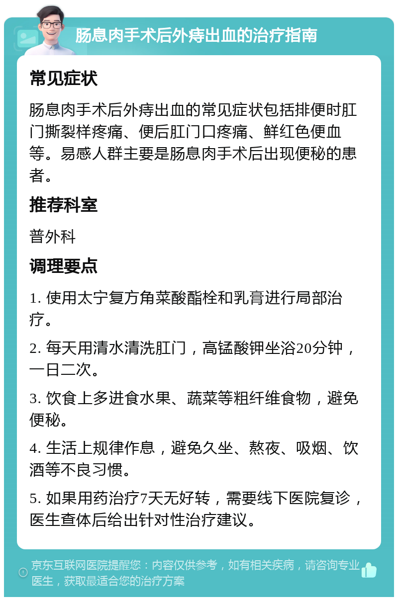 肠息肉手术后外痔出血的治疗指南 常见症状 肠息肉手术后外痔出血的常见症状包括排便时肛门撕裂样疼痛、便后肛门口疼痛、鲜红色便血等。易感人群主要是肠息肉手术后出现便秘的患者。 推荐科室 普外科 调理要点 1. 使用太宁复方角菜酸酯栓和乳膏进行局部治疗。 2. 每天用清水清洗肛门，高锰酸钾坐浴20分钟，一日二次。 3. 饮食上多进食水果、蔬菜等粗纤维食物，避免便秘。 4. 生活上规律作息，避免久坐、熬夜、吸烟、饮酒等不良习惯。 5. 如果用药治疗7天无好转，需要线下医院复诊，医生查体后给出针对性治疗建议。