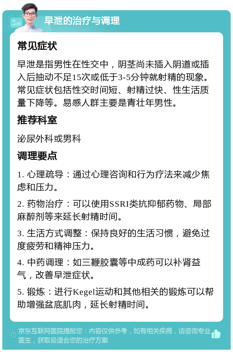 早泄的治疗与调理 常见症状 早泄是指男性在性交中，阴茎尚未插入阴道或插入后抽动不足15次或低于3-5分钟就射精的现象。常见症状包括性交时间短、射精过快、性生活质量下降等。易感人群主要是青壮年男性。 推荐科室 泌尿外科或男科 调理要点 1. 心理疏导：通过心理咨询和行为疗法来减少焦虑和压力。 2. 药物治疗：可以使用SSRI类抗抑郁药物、局部麻醉剂等来延长射精时间。 3. 生活方式调整：保持良好的生活习惯，避免过度疲劳和精神压力。 4. 中药调理：如三鞭胶囊等中成药可以补肾益气，改善早泄症状。 5. 锻炼：进行Kegel运动和其他相关的锻炼可以帮助增强盆底肌肉，延长射精时间。