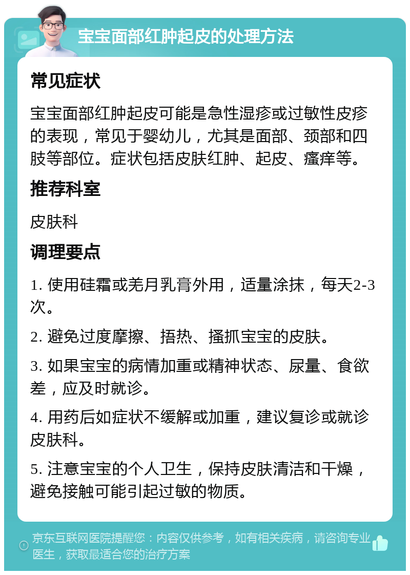 宝宝面部红肿起皮的处理方法 常见症状 宝宝面部红肿起皮可能是急性湿疹或过敏性皮疹的表现，常见于婴幼儿，尤其是面部、颈部和四肢等部位。症状包括皮肤红肿、起皮、瘙痒等。 推荐科室 皮肤科 调理要点 1. 使用硅霜或羌月乳膏外用，适量涂抹，每天2-3次。 2. 避免过度摩擦、捂热、搔抓宝宝的皮肤。 3. 如果宝宝的病情加重或精神状态、尿量、食欲差，应及时就诊。 4. 用药后如症状不缓解或加重，建议复诊或就诊皮肤科。 5. 注意宝宝的个人卫生，保持皮肤清洁和干燥，避免接触可能引起过敏的物质。