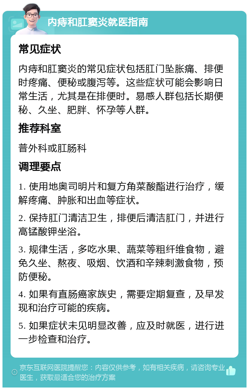 内痔和肛窦炎就医指南 常见症状 内痔和肛窦炎的常见症状包括肛门坠胀痛、排便时疼痛、便秘或腹泻等。这些症状可能会影响日常生活，尤其是在排便时。易感人群包括长期便秘、久坐、肥胖、怀孕等人群。 推荐科室 普外科或肛肠科 调理要点 1. 使用地奥司明片和复方角菜酸酯进行治疗，缓解疼痛、肿胀和出血等症状。 2. 保持肛门清洁卫生，排便后清洁肛门，并进行高锰酸钾坐浴。 3. 规律生活，多吃水果、蔬菜等粗纤维食物，避免久坐、熬夜、吸烟、饮酒和辛辣刺激食物，预防便秘。 4. 如果有直肠癌家族史，需要定期复查，及早发现和治疗可能的疾病。 5. 如果症状未见明显改善，应及时就医，进行进一步检查和治疗。