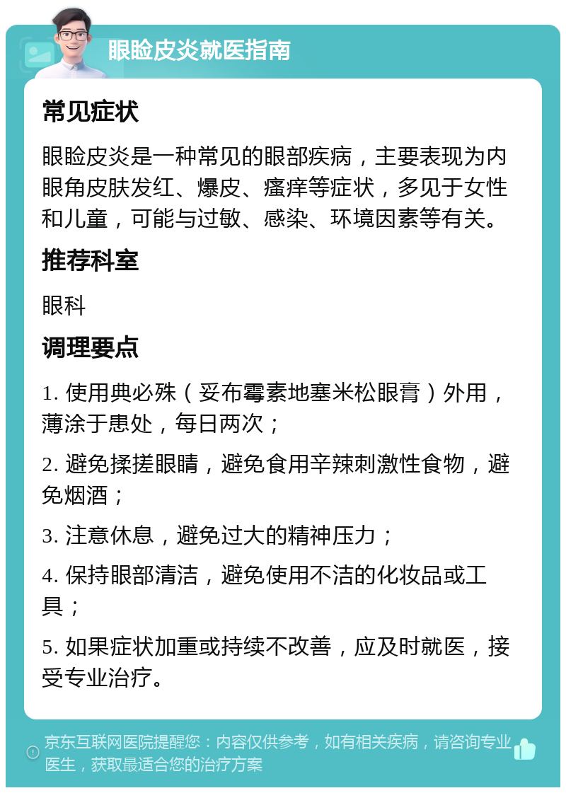 眼睑皮炎就医指南 常见症状 眼睑皮炎是一种常见的眼部疾病，主要表现为内眼角皮肤发红、爆皮、瘙痒等症状，多见于女性和儿童，可能与过敏、感染、环境因素等有关。 推荐科室 眼科 调理要点 1. 使用典必殊（妥布霉素地塞米松眼膏）外用，薄涂于患处，每日两次； 2. 避免揉搓眼睛，避免食用辛辣刺激性食物，避免烟酒； 3. 注意休息，避免过大的精神压力； 4. 保持眼部清洁，避免使用不洁的化妆品或工具； 5. 如果症状加重或持续不改善，应及时就医，接受专业治疗。