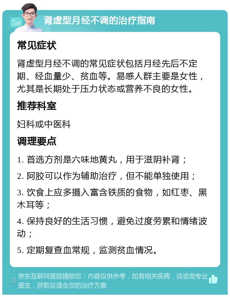 肾虚型月经不调的治疗指南 常见症状 肾虚型月经不调的常见症状包括月经先后不定期、经血量少、贫血等。易感人群主要是女性，尤其是长期处于压力状态或营养不良的女性。 推荐科室 妇科或中医科 调理要点 1. 首选方剂是六味地黄丸，用于滋阴补肾； 2. 阿胶可以作为辅助治疗，但不能单独使用； 3. 饮食上应多摄入富含铁质的食物，如红枣、黑木耳等； 4. 保持良好的生活习惯，避免过度劳累和情绪波动； 5. 定期复查血常规，监测贫血情况。