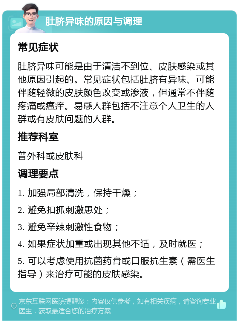 肚脐异味的原因与调理 常见症状 肚脐异味可能是由于清洁不到位、皮肤感染或其他原因引起的。常见症状包括肚脐有异味、可能伴随轻微的皮肤颜色改变或渗液，但通常不伴随疼痛或瘙痒。易感人群包括不注意个人卫生的人群或有皮肤问题的人群。 推荐科室 普外科或皮肤科 调理要点 1. 加强局部清洗，保持干燥； 2. 避免扣抓刺激患处； 3. 避免辛辣刺激性食物； 4. 如果症状加重或出现其他不适，及时就医； 5. 可以考虑使用抗菌药膏或口服抗生素（需医生指导）来治疗可能的皮肤感染。