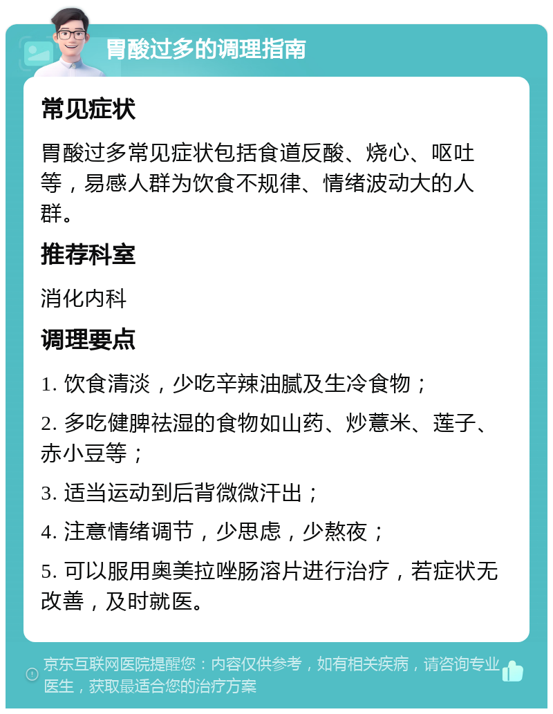 胃酸过多的调理指南 常见症状 胃酸过多常见症状包括食道反酸、烧心、呕吐等，易感人群为饮食不规律、情绪波动大的人群。 推荐科室 消化内科 调理要点 1. 饮食清淡，少吃辛辣油腻及生冷食物； 2. 多吃健脾祛湿的食物如山药、炒薏米、莲子、赤小豆等； 3. 适当运动到后背微微汗出； 4. 注意情绪调节，少思虑，少熬夜； 5. 可以服用奥美拉唑肠溶片进行治疗，若症状无改善，及时就医。