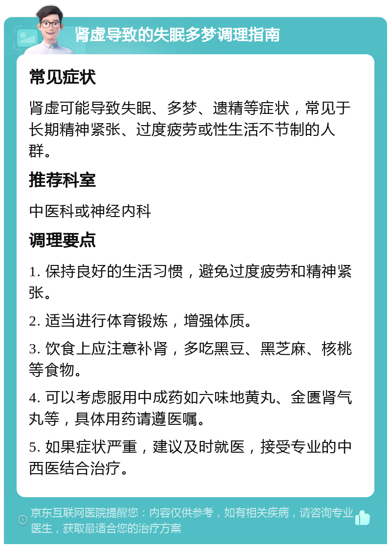 肾虚导致的失眠多梦调理指南 常见症状 肾虚可能导致失眠、多梦、遗精等症状，常见于长期精神紧张、过度疲劳或性生活不节制的人群。 推荐科室 中医科或神经内科 调理要点 1. 保持良好的生活习惯，避免过度疲劳和精神紧张。 2. 适当进行体育锻炼，增强体质。 3. 饮食上应注意补肾，多吃黑豆、黑芝麻、核桃等食物。 4. 可以考虑服用中成药如六味地黄丸、金匮肾气丸等，具体用药请遵医嘱。 5. 如果症状严重，建议及时就医，接受专业的中西医结合治疗。