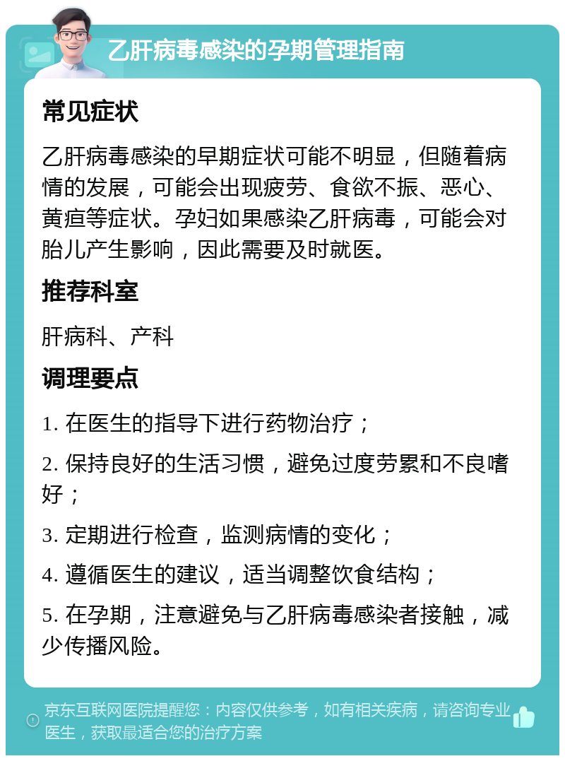 乙肝病毒感染的孕期管理指南 常见症状 乙肝病毒感染的早期症状可能不明显，但随着病情的发展，可能会出现疲劳、食欲不振、恶心、黄疸等症状。孕妇如果感染乙肝病毒，可能会对胎儿产生影响，因此需要及时就医。 推荐科室 肝病科、产科 调理要点 1. 在医生的指导下进行药物治疗； 2. 保持良好的生活习惯，避免过度劳累和不良嗜好； 3. 定期进行检查，监测病情的变化； 4. 遵循医生的建议，适当调整饮食结构； 5. 在孕期，注意避免与乙肝病毒感染者接触，减少传播风险。