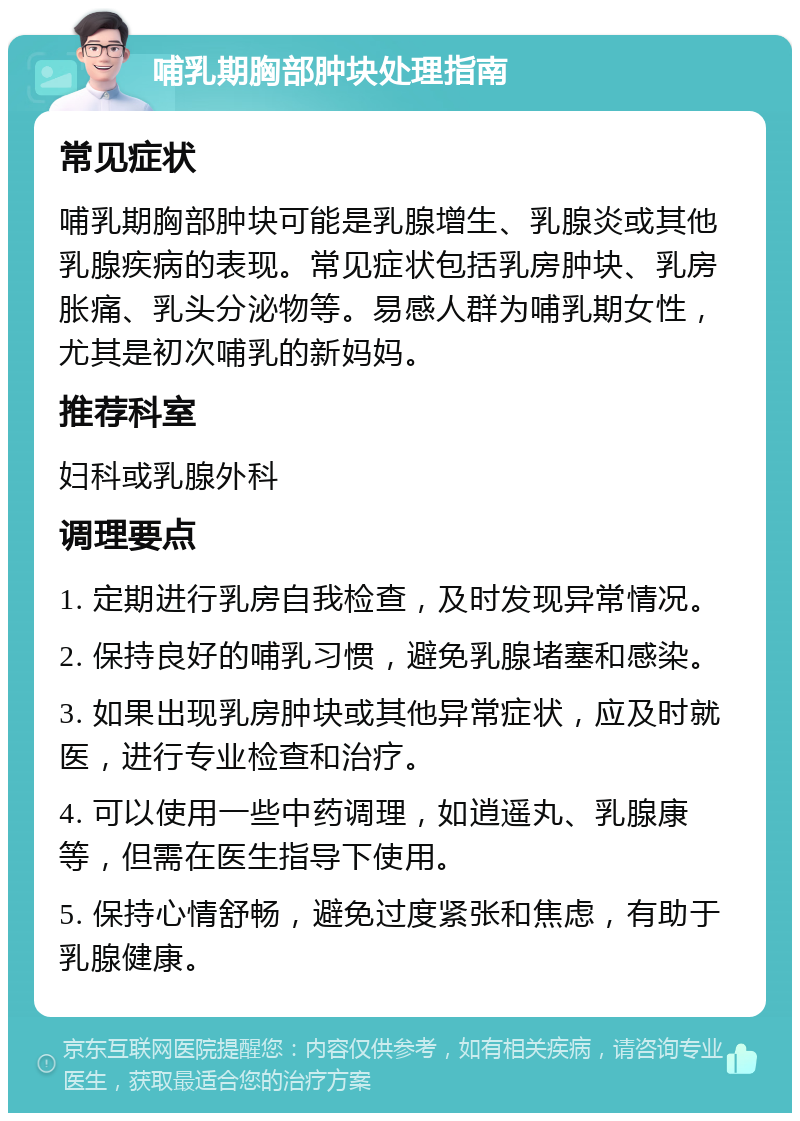 哺乳期胸部肿块处理指南 常见症状 哺乳期胸部肿块可能是乳腺增生、乳腺炎或其他乳腺疾病的表现。常见症状包括乳房肿块、乳房胀痛、乳头分泌物等。易感人群为哺乳期女性，尤其是初次哺乳的新妈妈。 推荐科室 妇科或乳腺外科 调理要点 1. 定期进行乳房自我检查，及时发现异常情况。 2. 保持良好的哺乳习惯，避免乳腺堵塞和感染。 3. 如果出现乳房肿块或其他异常症状，应及时就医，进行专业检查和治疗。 4. 可以使用一些中药调理，如逍遥丸、乳腺康等，但需在医生指导下使用。 5. 保持心情舒畅，避免过度紧张和焦虑，有助于乳腺健康。