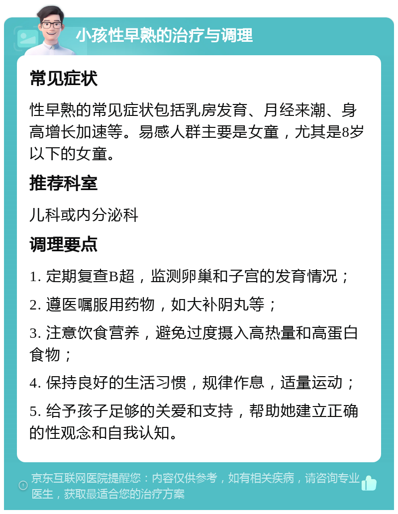 小孩性早熟的治疗与调理 常见症状 性早熟的常见症状包括乳房发育、月经来潮、身高增长加速等。易感人群主要是女童，尤其是8岁以下的女童。 推荐科室 儿科或内分泌科 调理要点 1. 定期复查B超，监测卵巢和子宫的发育情况； 2. 遵医嘱服用药物，如大补阴丸等； 3. 注意饮食营养，避免过度摄入高热量和高蛋白食物； 4. 保持良好的生活习惯，规律作息，适量运动； 5. 给予孩子足够的关爱和支持，帮助她建立正确的性观念和自我认知。