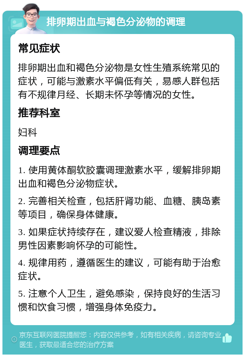 排卵期出血与褐色分泌物的调理 常见症状 排卵期出血和褐色分泌物是女性生殖系统常见的症状，可能与激素水平偏低有关，易感人群包括有不规律月经、长期未怀孕等情况的女性。 推荐科室 妇科 调理要点 1. 使用黄体酮软胶囊调理激素水平，缓解排卵期出血和褐色分泌物症状。 2. 完善相关检查，包括肝肾功能、血糖、胰岛素等项目，确保身体健康。 3. 如果症状持续存在，建议爱人检查精液，排除男性因素影响怀孕的可能性。 4. 规律用药，遵循医生的建议，可能有助于治愈症状。 5. 注意个人卫生，避免感染，保持良好的生活习惯和饮食习惯，增强身体免疫力。