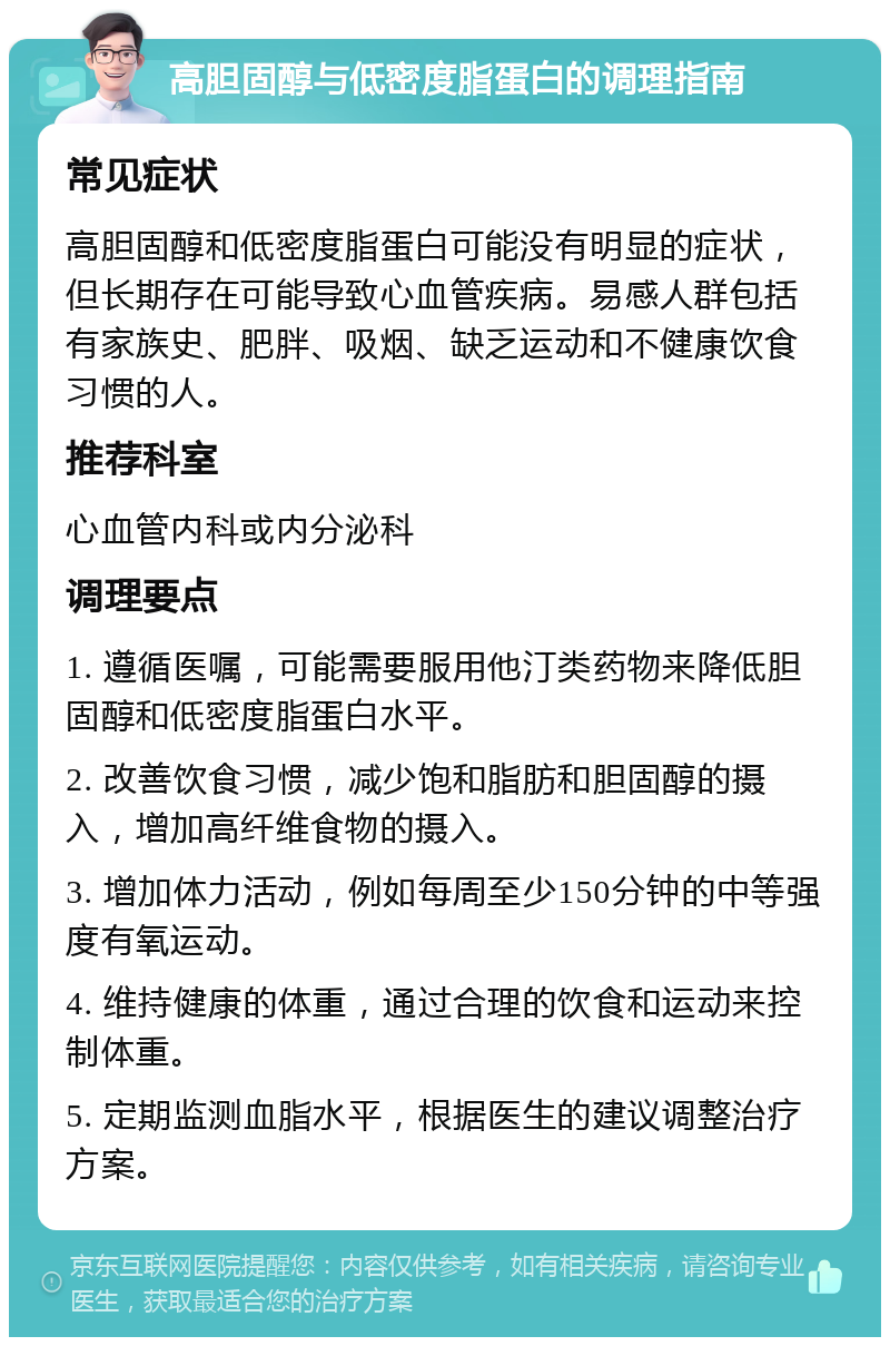 高胆固醇与低密度脂蛋白的调理指南 常见症状 高胆固醇和低密度脂蛋白可能没有明显的症状，但长期存在可能导致心血管疾病。易感人群包括有家族史、肥胖、吸烟、缺乏运动和不健康饮食习惯的人。 推荐科室 心血管内科或内分泌科 调理要点 1. 遵循医嘱，可能需要服用他汀类药物来降低胆固醇和低密度脂蛋白水平。 2. 改善饮食习惯，减少饱和脂肪和胆固醇的摄入，增加高纤维食物的摄入。 3. 增加体力活动，例如每周至少150分钟的中等强度有氧运动。 4. 维持健康的体重，通过合理的饮食和运动来控制体重。 5. 定期监测血脂水平，根据医生的建议调整治疗方案。