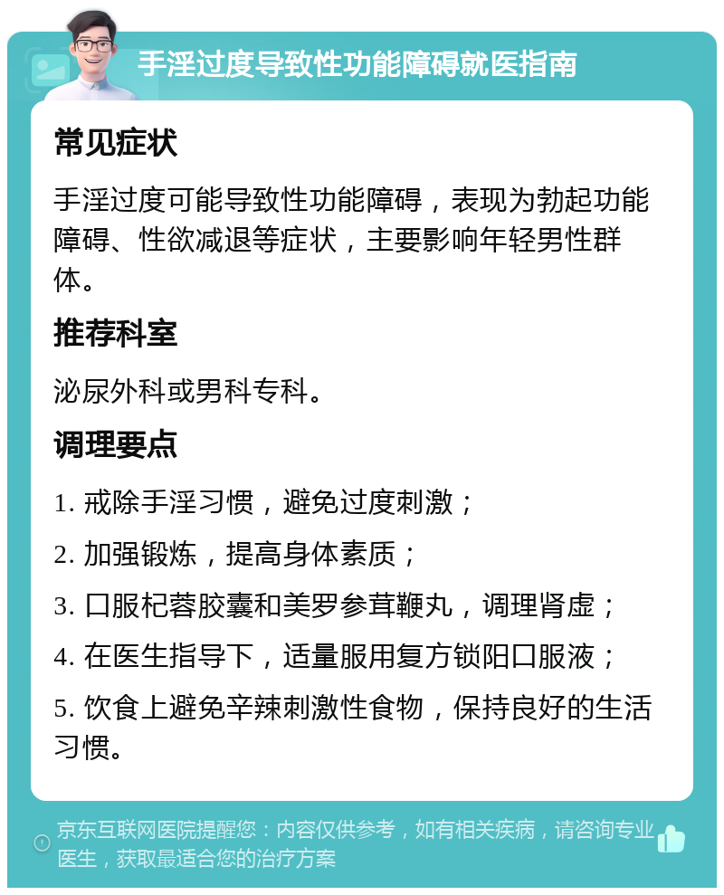 手淫过度导致性功能障碍就医指南 常见症状 手淫过度可能导致性功能障碍，表现为勃起功能障碍、性欲减退等症状，主要影响年轻男性群体。 推荐科室 泌尿外科或男科专科。 调理要点 1. 戒除手淫习惯，避免过度刺激； 2. 加强锻炼，提高身体素质； 3. 口服杞蓉胶囊和美罗参茸鞭丸，调理肾虚； 4. 在医生指导下，适量服用复方锁阳口服液； 5. 饮食上避免辛辣刺激性食物，保持良好的生活习惯。