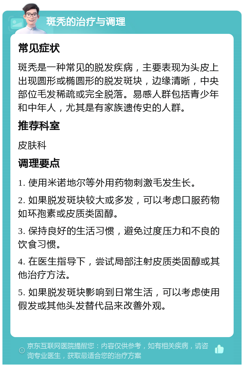 斑秃的治疗与调理 常见症状 斑秃是一种常见的脱发疾病，主要表现为头皮上出现圆形或椭圆形的脱发斑块，边缘清晰，中央部位毛发稀疏或完全脱落。易感人群包括青少年和中年人，尤其是有家族遗传史的人群。 推荐科室 皮肤科 调理要点 1. 使用米诺地尔等外用药物刺激毛发生长。 2. 如果脱发斑块较大或多发，可以考虑口服药物如环孢素或皮质类固醇。 3. 保持良好的生活习惯，避免过度压力和不良的饮食习惯。 4. 在医生指导下，尝试局部注射皮质类固醇或其他治疗方法。 5. 如果脱发斑块影响到日常生活，可以考虑使用假发或其他头发替代品来改善外观。