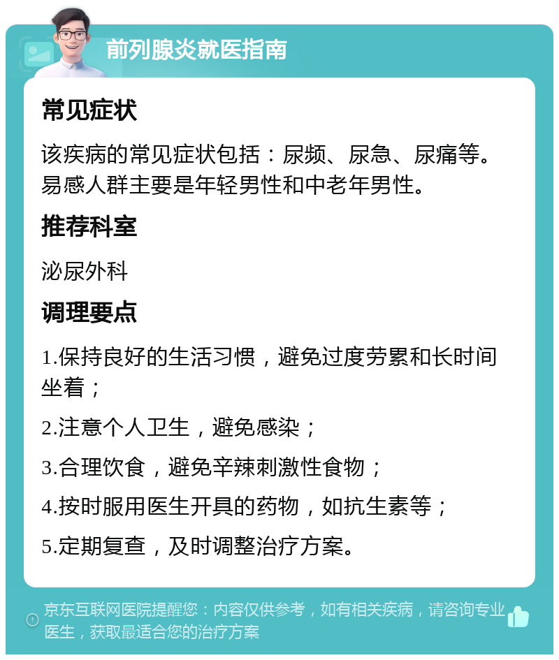 前列腺炎就医指南 常见症状 该疾病的常见症状包括：尿频、尿急、尿痛等。易感人群主要是年轻男性和中老年男性。 推荐科室 泌尿外科 调理要点 1.保持良好的生活习惯，避免过度劳累和长时间坐着； 2.注意个人卫生，避免感染； 3.合理饮食，避免辛辣刺激性食物； 4.按时服用医生开具的药物，如抗生素等； 5.定期复查，及时调整治疗方案。