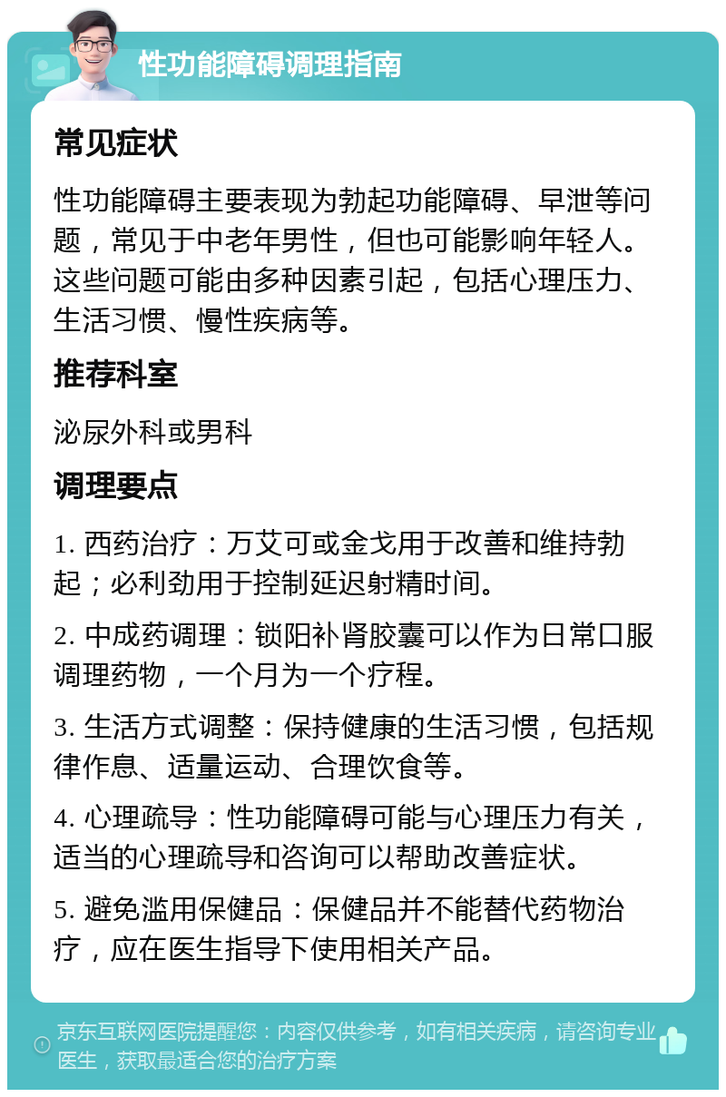 性功能障碍调理指南 常见症状 性功能障碍主要表现为勃起功能障碍、早泄等问题，常见于中老年男性，但也可能影响年轻人。这些问题可能由多种因素引起，包括心理压力、生活习惯、慢性疾病等。 推荐科室 泌尿外科或男科 调理要点 1. 西药治疗：万艾可或金戈用于改善和维持勃起；必利劲用于控制延迟射精时间。 2. 中成药调理：锁阳补肾胶囊可以作为日常口服调理药物，一个月为一个疗程。 3. 生活方式调整：保持健康的生活习惯，包括规律作息、适量运动、合理饮食等。 4. 心理疏导：性功能障碍可能与心理压力有关，适当的心理疏导和咨询可以帮助改善症状。 5. 避免滥用保健品：保健品并不能替代药物治疗，应在医生指导下使用相关产品。