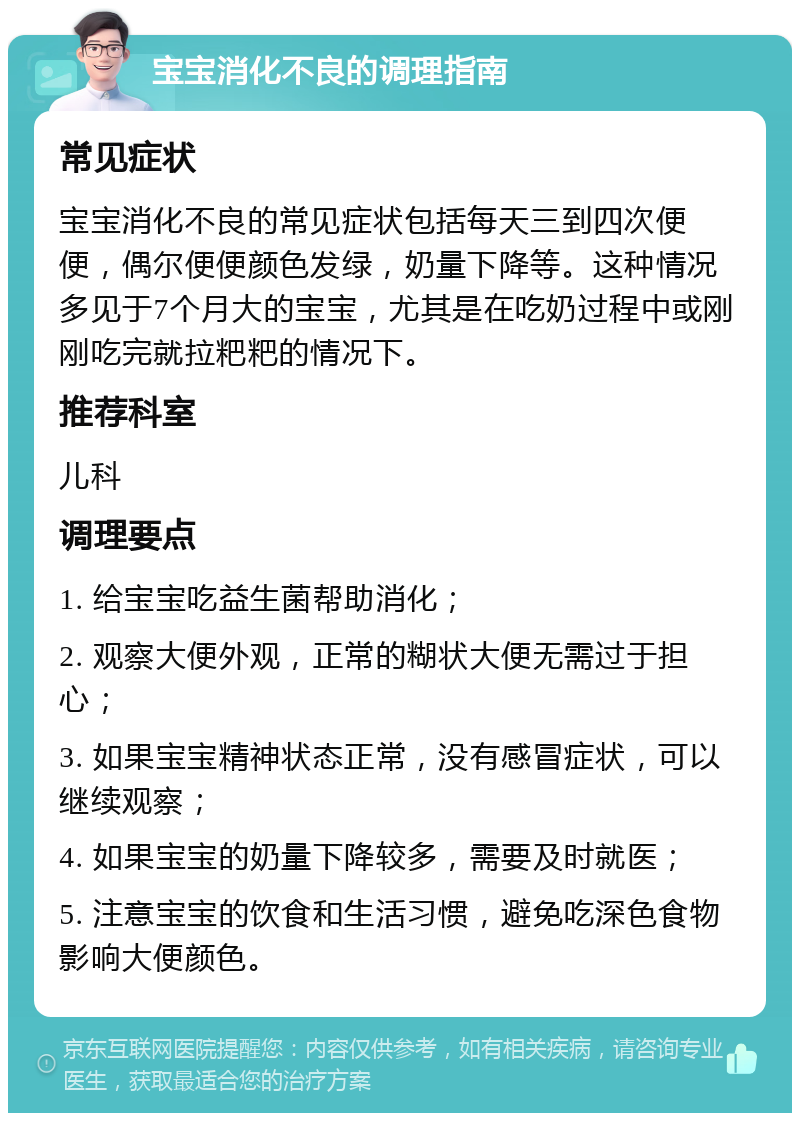 宝宝消化不良的调理指南 常见症状 宝宝消化不良的常见症状包括每天三到四次便便，偶尔便便颜色发绿，奶量下降等。这种情况多见于7个月大的宝宝，尤其是在吃奶过程中或刚刚吃完就拉粑粑的情况下。 推荐科室 儿科 调理要点 1. 给宝宝吃益生菌帮助消化； 2. 观察大便外观，正常的糊状大便无需过于担心； 3. 如果宝宝精神状态正常，没有感冒症状，可以继续观察； 4. 如果宝宝的奶量下降较多，需要及时就医； 5. 注意宝宝的饮食和生活习惯，避免吃深色食物影响大便颜色。