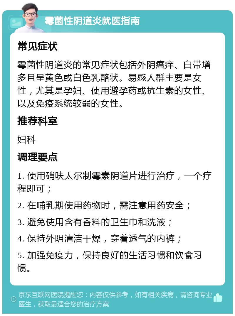 霉菌性阴道炎就医指南 常见症状 霉菌性阴道炎的常见症状包括外阴瘙痒、白带增多且呈黄色或白色乳酪状。易感人群主要是女性，尤其是孕妇、使用避孕药或抗生素的女性、以及免疫系统较弱的女性。 推荐科室 妇科 调理要点 1. 使用硝呋太尔制霉素阴道片进行治疗，一个疗程即可； 2. 在哺乳期使用药物时，需注意用药安全； 3. 避免使用含有香料的卫生巾和洗液； 4. 保持外阴清洁干燥，穿着透气的内裤； 5. 加强免疫力，保持良好的生活习惯和饮食习惯。