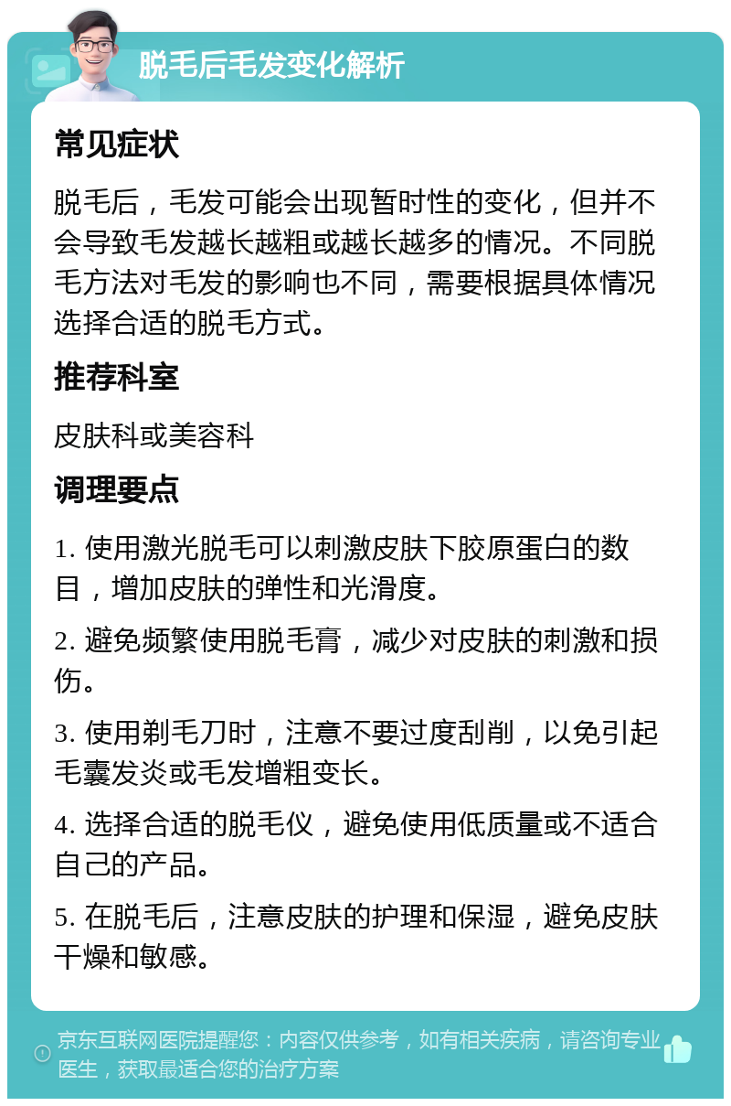 脱毛后毛发变化解析 常见症状 脱毛后，毛发可能会出现暂时性的变化，但并不会导致毛发越长越粗或越长越多的情况。不同脱毛方法对毛发的影响也不同，需要根据具体情况选择合适的脱毛方式。 推荐科室 皮肤科或美容科 调理要点 1. 使用激光脱毛可以刺激皮肤下胶原蛋白的数目，增加皮肤的弹性和光滑度。 2. 避免频繁使用脱毛膏，减少对皮肤的刺激和损伤。 3. 使用剃毛刀时，注意不要过度刮削，以免引起毛囊发炎或毛发增粗变长。 4. 选择合适的脱毛仪，避免使用低质量或不适合自己的产品。 5. 在脱毛后，注意皮肤的护理和保湿，避免皮肤干燥和敏感。