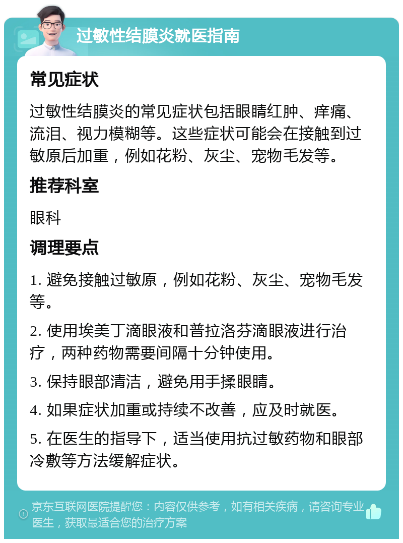 过敏性结膜炎就医指南 常见症状 过敏性结膜炎的常见症状包括眼睛红肿、痒痛、流泪、视力模糊等。这些症状可能会在接触到过敏原后加重，例如花粉、灰尘、宠物毛发等。 推荐科室 眼科 调理要点 1. 避免接触过敏原，例如花粉、灰尘、宠物毛发等。 2. 使用埃美丁滴眼液和普拉洛芬滴眼液进行治疗，两种药物需要间隔十分钟使用。 3. 保持眼部清洁，避免用手揉眼睛。 4. 如果症状加重或持续不改善，应及时就医。 5. 在医生的指导下，适当使用抗过敏药物和眼部冷敷等方法缓解症状。