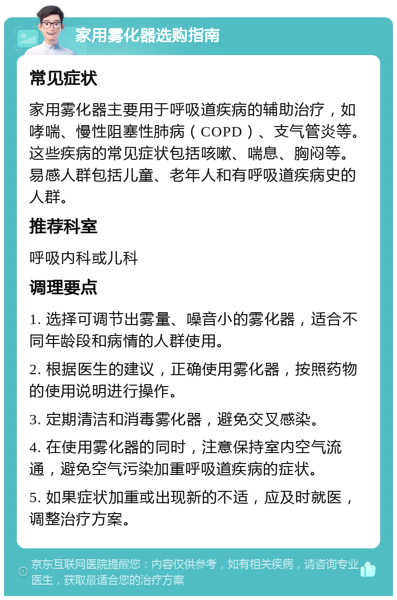 家用雾化器选购指南 常见症状 家用雾化器主要用于呼吸道疾病的辅助治疗，如哮喘、慢性阻塞性肺病（COPD）、支气管炎等。这些疾病的常见症状包括咳嗽、喘息、胸闷等。易感人群包括儿童、老年人和有呼吸道疾病史的人群。 推荐科室 呼吸内科或儿科 调理要点 1. 选择可调节出雾量、噪音小的雾化器，适合不同年龄段和病情的人群使用。 2. 根据医生的建议，正确使用雾化器，按照药物的使用说明进行操作。 3. 定期清洁和消毒雾化器，避免交叉感染。 4. 在使用雾化器的同时，注意保持室内空气流通，避免空气污染加重呼吸道疾病的症状。 5. 如果症状加重或出现新的不适，应及时就医，调整治疗方案。