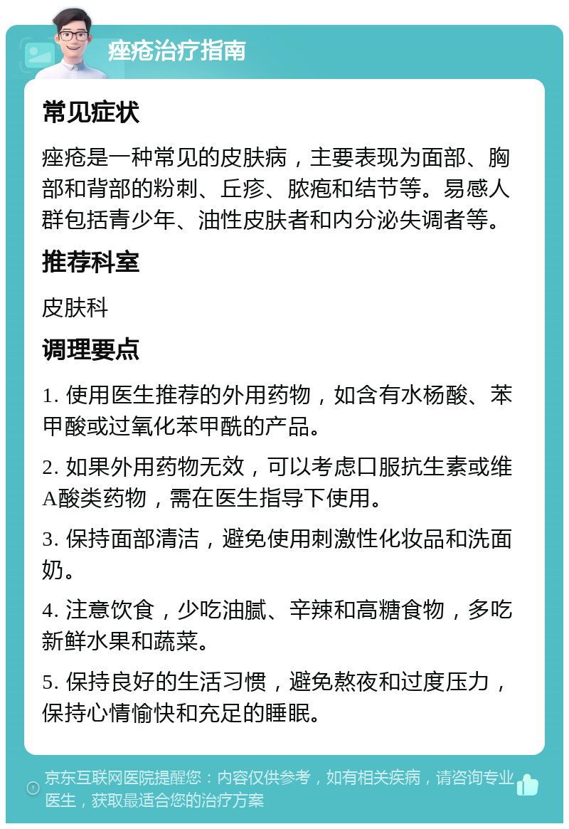 痤疮治疗指南 常见症状 痤疮是一种常见的皮肤病，主要表现为面部、胸部和背部的粉刺、丘疹、脓疱和结节等。易感人群包括青少年、油性皮肤者和内分泌失调者等。 推荐科室 皮肤科 调理要点 1. 使用医生推荐的外用药物，如含有水杨酸、苯甲酸或过氧化苯甲酰的产品。 2. 如果外用药物无效，可以考虑口服抗生素或维A酸类药物，需在医生指导下使用。 3. 保持面部清洁，避免使用刺激性化妆品和洗面奶。 4. 注意饮食，少吃油腻、辛辣和高糖食物，多吃新鲜水果和蔬菜。 5. 保持良好的生活习惯，避免熬夜和过度压力，保持心情愉快和充足的睡眠。